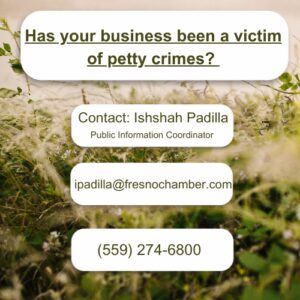 Has your business been a victim of petty crimes? Contact Ishshah Padilla, Public Information Coordinator. ipadilla@fresnochyamber.com or (559) 274-6800.