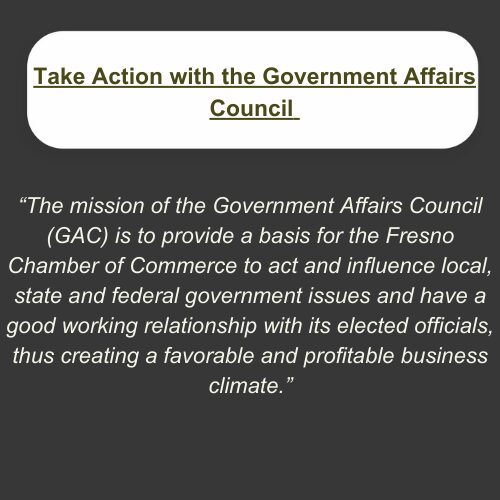2 Take Action with the Government Affairs Council. "The mission of the Government Affairs Council (GAC) is to provide a basis for the Fresno Chamber of Commerce to act and influence local, state, and federal government issues and have a good working relationship with its elected officials, thus creating a favorable and profitable business climate."